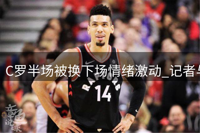 C罗半场被换下场情绪激动 记者与主帅说法存分歧